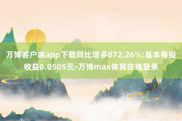 万博客户端app下载同比增多872.26%;基本每股收益0.0505元-万博max体育在线登录