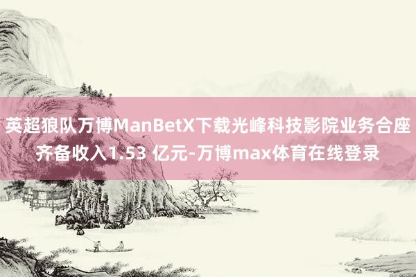 英超狼队万博ManBetX下载光峰科技影院业务合座齐备收入1.53 亿元-万博max体育在线登录