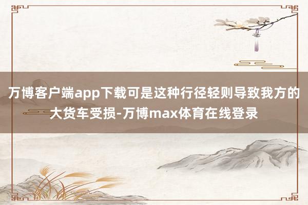 万博客户端app下载可是这种行径轻则导致我方的大货车受损-万博max体育在线登录