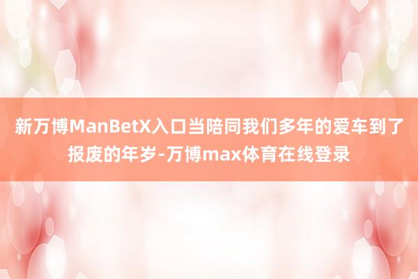 新万博ManBetX入口当陪同我们多年的爱车到了报废的年岁-万博max体育在线登录