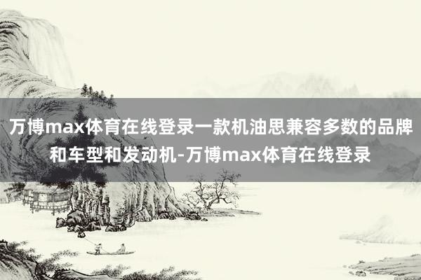 万博max体育在线登录一款机油思兼容多数的品牌和车型和发动机-万博max体育在线登录