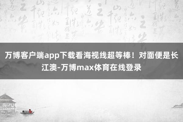 万博客户端app下载看海视线超等棒！对面便是长江澳-万博max体育在线登录