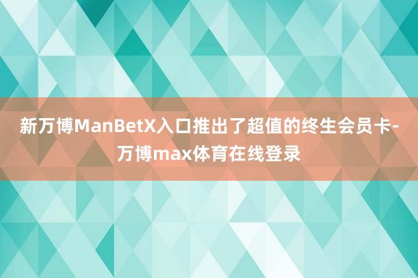 新万博ManBetX入口推出了超值的终生会员卡-万博max体育在线登录