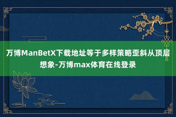 万博ManBetX下载地址等于多样策略歪斜从顶层想象-万博max体育在线登录