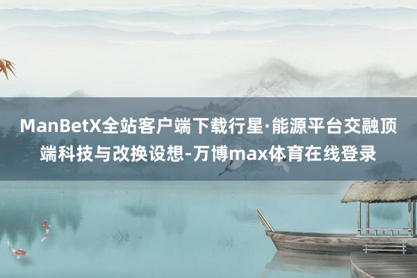 ManBetX全站客户端下载行星·能源平台交融顶端科技与改换设想-万博max体育在线登录