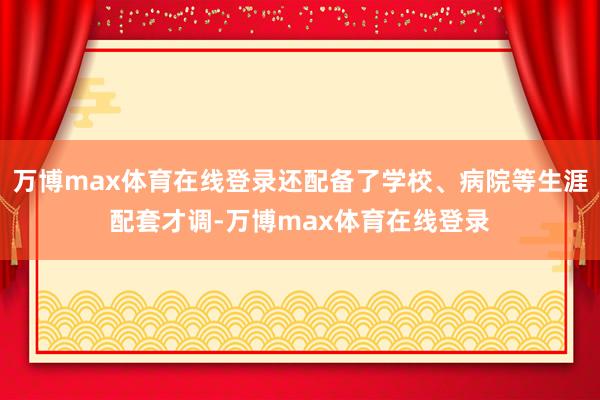 万博max体育在线登录还配备了学校、病院等生涯配套才调-万博max体育在线登录