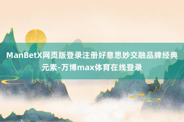 ManBetX网页版登录注册好意思妙交融品牌经典元素-万博max体育在线登录