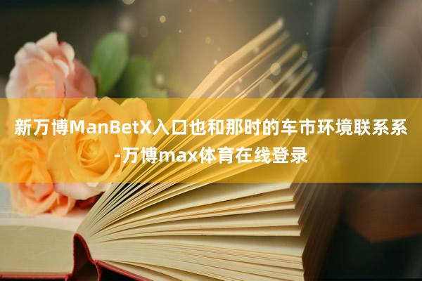 新万博ManBetX入口也和那时的车市环境联系系-万博max体育在线登录