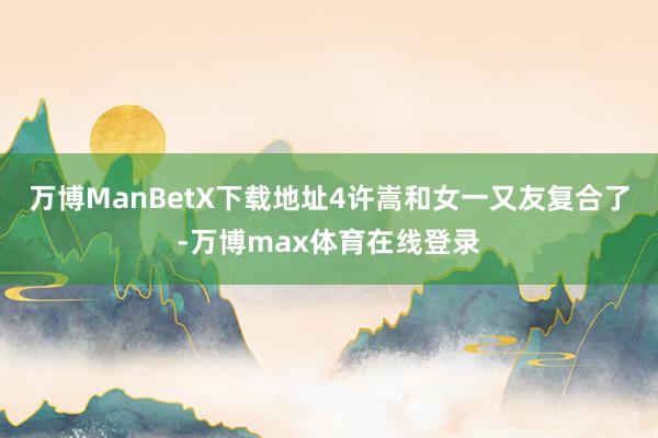 万博ManBetX下载地址4许嵩和女一又友复合了-万博max体育在线登录