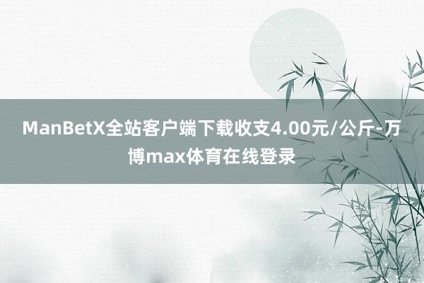 ManBetX全站客户端下载收支4.00元/公斤-万博max体育在线登录