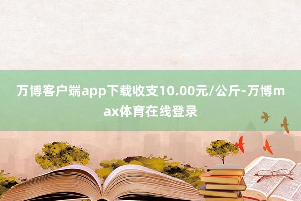 万博客户端app下载收支10.00元/公斤-万博max体育在线登录