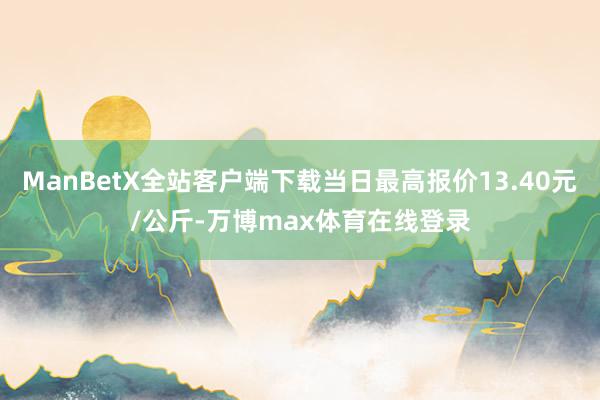 ManBetX全站客户端下载当日最高报价13.40元/公斤-万博max体育在线登录