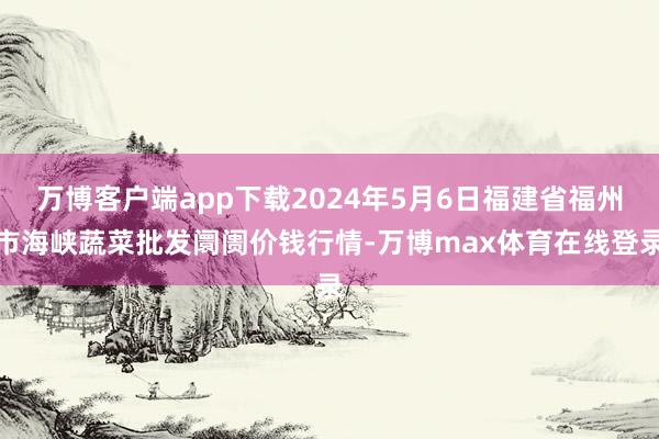 万博客户端app下载2024年5月6日福建省福州市海峡蔬菜批发阛阓价钱行情-万博max体育在线登录