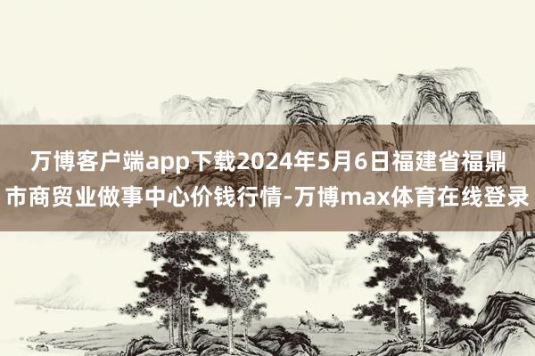 万博客户端app下载2024年5月6日福建省福鼎市商贸业做事中心价钱行情-万博max体育在线登录