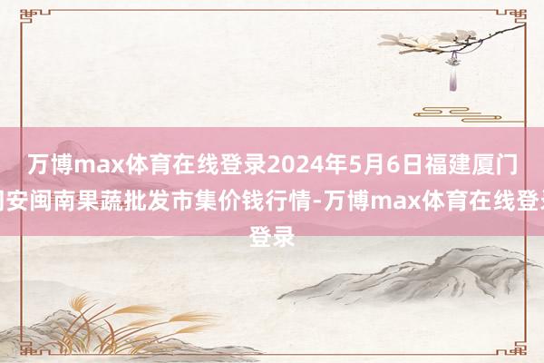 万博max体育在线登录2024年5月6日福建厦门同安闽南果蔬批发市集价钱行情-万博max体育在线登录