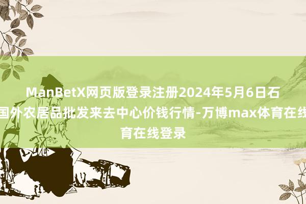 ManBetX网页版登录注册2024年5月6日石家庄国外农居品批发来去中心价钱行情-万博max体育在线登录