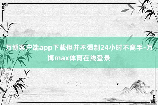 万博客户端app下载但并不彊制24小时不离手-万博max体育在线登录