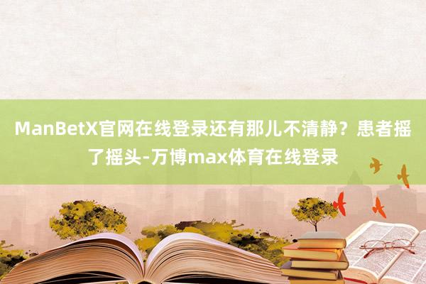 ManBetX官网在线登录还有那儿不清静？患者摇了摇头-万博max体育在线登录