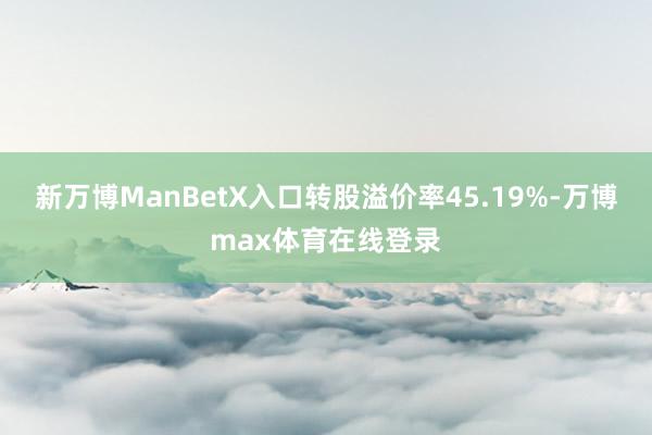 新万博ManBetX入口转股溢价率45.19%-万博max体育在线登录