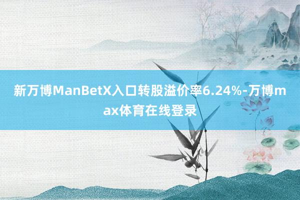 新万博ManBetX入口转股溢价率6.24%-万博max体育在线登录