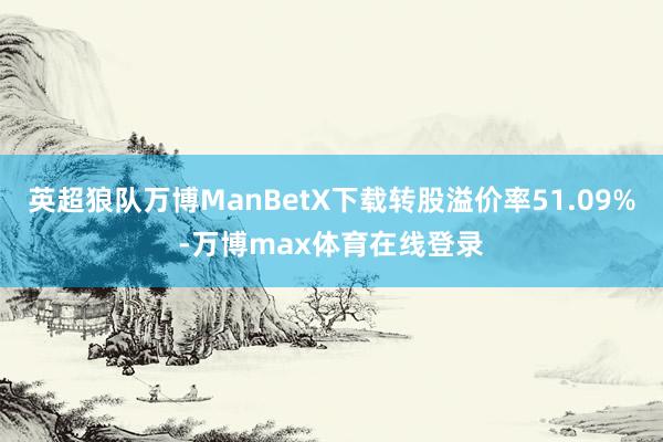 英超狼队万博ManBetX下载转股溢价率51.09%-万博max体育在线登录