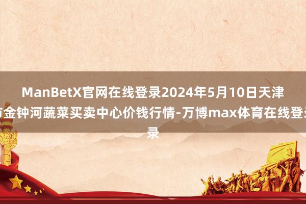 ManBetX官网在线登录2024年5月10日天津市金钟河蔬菜买卖中心价钱行情-万博max体育在线登录