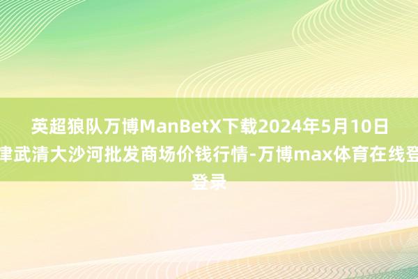 英超狼队万博ManBetX下载2024年5月10日天津武清大沙河批发商场价钱行情-万博max体育在线登录