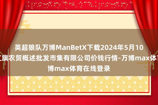 英超狼队万博ManBetX下载2024年5月10日天津市红旗农贸概述批发市集有限公司价钱行情-万博max体育在线登录