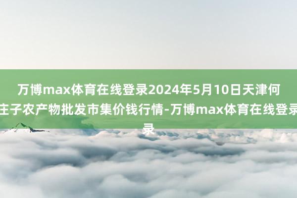 万博max体育在线登录2024年5月10日天津何庄子农产物批发市集价钱行情-万博max体育在线登录