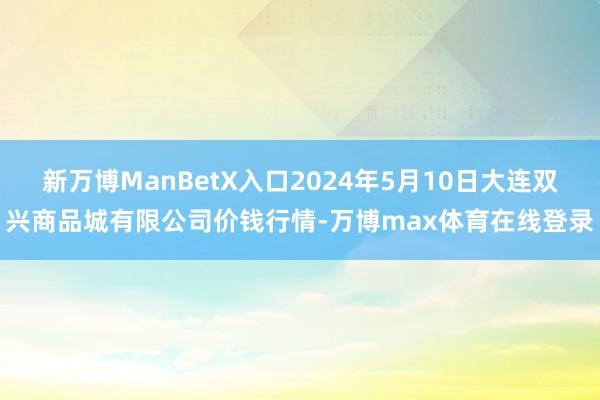 新万博ManBetX入口2024年5月10日大连双兴商品城有限公司价钱行情-万博max体育在线登录