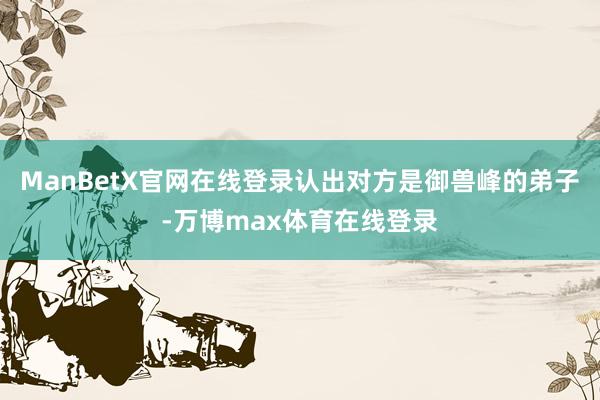 ManBetX官网在线登录认出对方是御兽峰的弟子-万博max体育在线登录