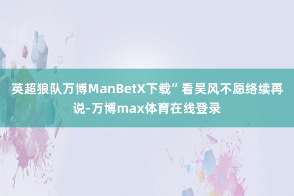 英超狼队万博ManBetX下载”看吴风不愿络续再说-万博max体育在线登录