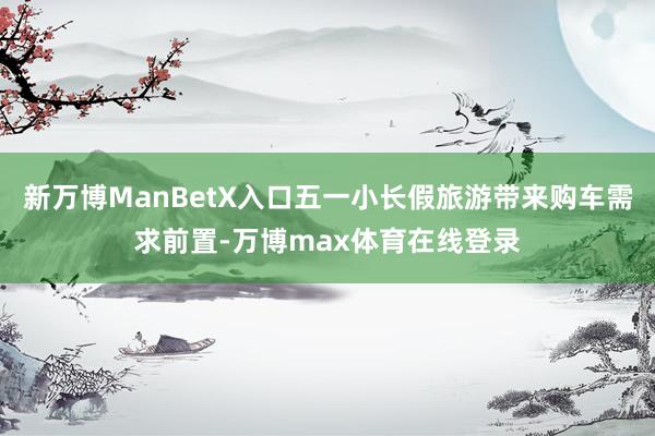 新万博ManBetX入口五一小长假旅游带来购车需求前置-万博max体育在线登录