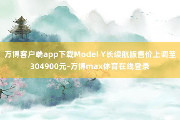 万博客户端app下载Model Y长续航版售价上调至304900元-万博max体育在线登录