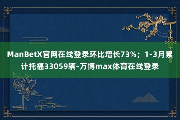 ManBetX官网在线登录环比增长73%；1-3月累计托福33059辆-万博max体育在线登录