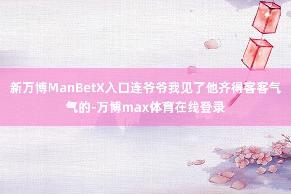 新万博ManBetX入口连爷爷我见了他齐得客客气气的-万博max体育在线登录