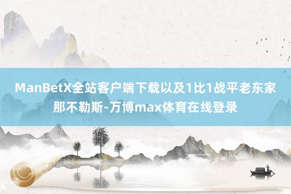 ManBetX全站客户端下载以及1比1战平老东家那不勒斯-万博max体育在线登录