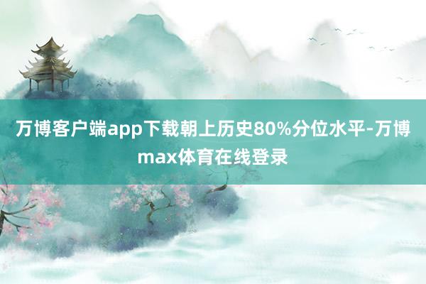 万博客户端app下载朝上历史80%分位水平-万博max体育在线登录