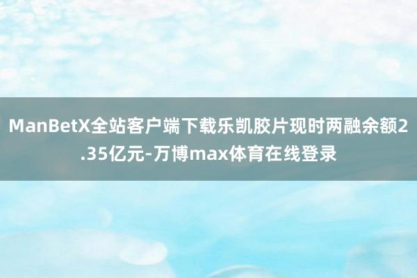 ManBetX全站客户端下载乐凯胶片现时两融余额2.35亿元-万博max体育在线登录