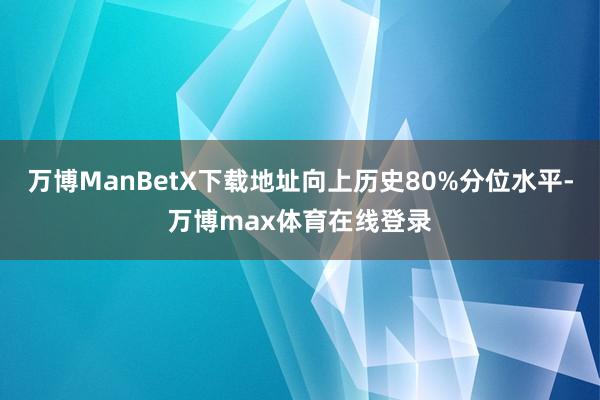 万博ManBetX下载地址向上历史80%分位水平-万博max体育在线登录