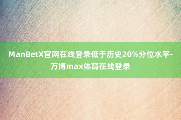 ManBetX官网在线登录低于历史20%分位水平-万博max体育在线登录