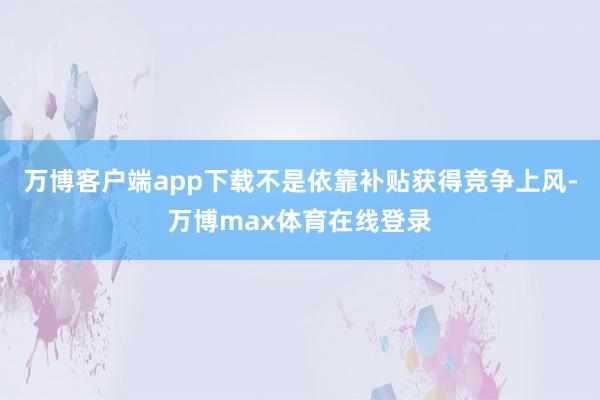 万博客户端app下载不是依靠补贴获得竞争上风-万博max体育在线登录