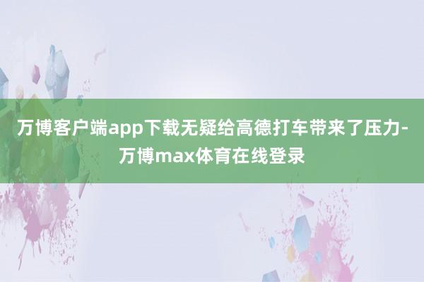 万博客户端app下载无疑给高德打车带来了压力-万博max体育在线登录