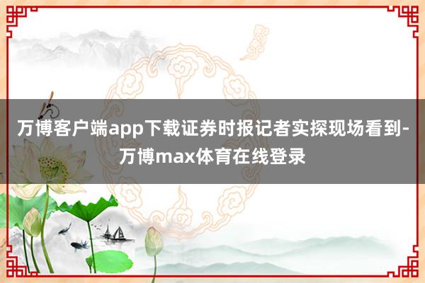 万博客户端app下载证券时报记者实探现场看到-万博max体育在线登录