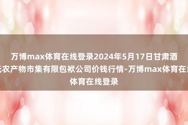 万博max体育在线登录2024年5月17日甘肃酒泉春光农产物市集有限包袱公司价钱行情-万博max体育在线登录