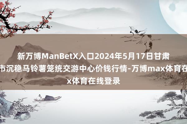 新万博ManBetX入口2024年5月17日甘肃省定西市沉稳马铃薯笼统交游中心价钱行情-万博max体育在线登录