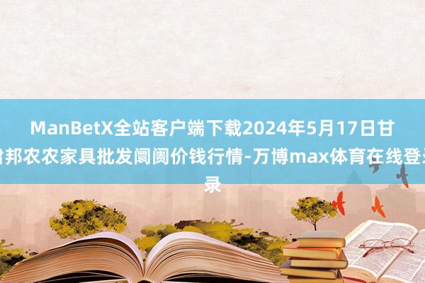 ManBetX全站客户端下载2024年5月17日甘肃邦农农家具批发阛阓价钱行情-万博max体育在线登录