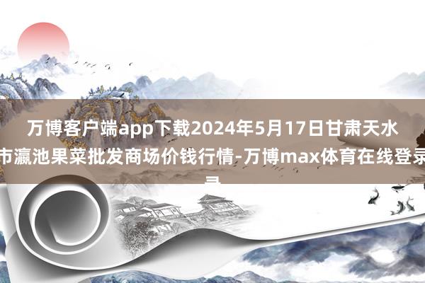 万博客户端app下载2024年5月17日甘肃天水市瀛池果菜批发商场价钱行情-万博max体育在线登录