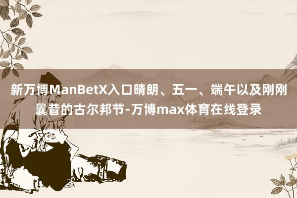 新万博ManBetX入口晴朗、五一、端午以及刚刚曩昔的古尔邦节-万博max体育在线登录