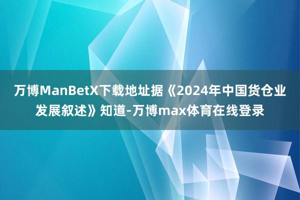 万博ManBetX下载地址据《2024年中国货仓业发展叙述》知道-万博max体育在线登录